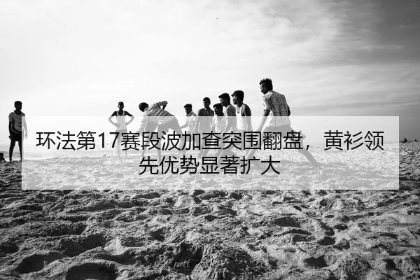 环法第17赛段波加查突围翻盘，黄衫领先优势显著扩大